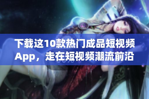 下载这10款热门成品短视频App，走在短视频潮流前沿！