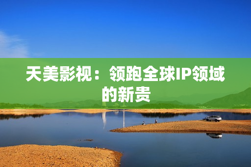 天美影视：领跑全球IP领域的新贵