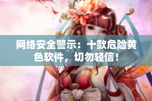 网络安全警示：十款危险黄色软件，切勿轻信！