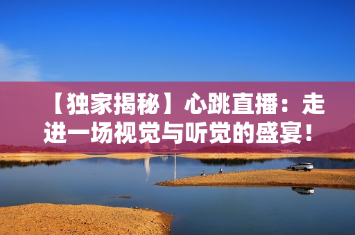 【独家揭秘】心跳直播：走进一场视觉与听觉的盛宴！