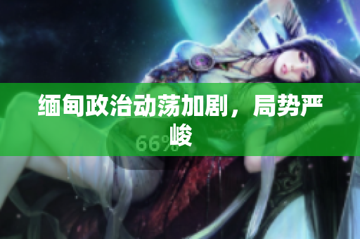 缅甸政治动荡加剧，局势严峻