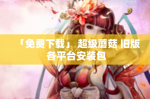 「免费下载」 超级蘑菇 旧版 各平台安装包