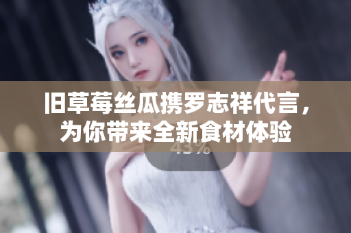 旧草莓丝瓜携罗志祥代言，为你带来全新食材体验