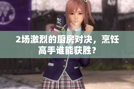 2场激烈的厨房对决，烹饪高手谁能获胜？