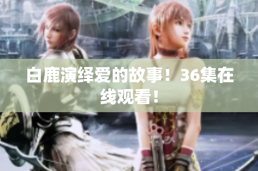 白鹿演绎爱的故事！36集在线观看！