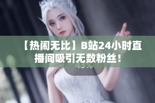 【热闹无比】B站24小时直播间吸引无数粉丝！