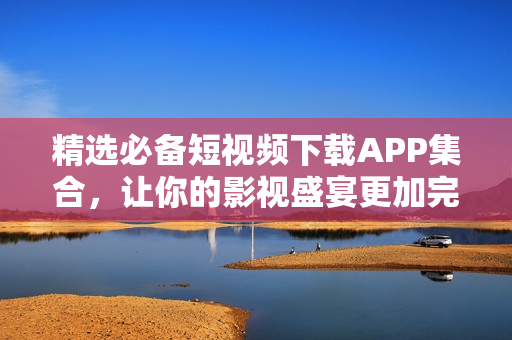 精选必备短视频下载APP集合，让你的影视盛宴更加完整！