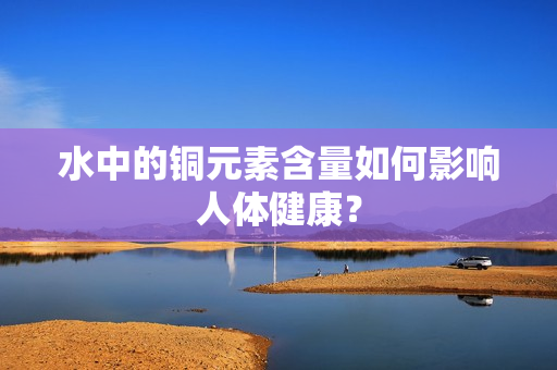 水中的铜元素含量如何影响人体健康？