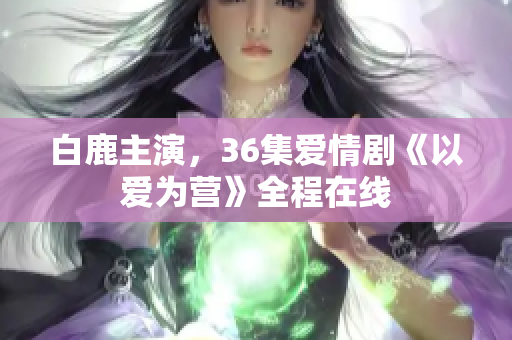 白鹿主演，36集爱情剧《以爱为营》全程在线