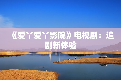 《爱丫爱丫影院》电视剧：追剧新体验