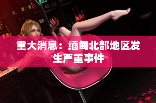 重大消息：缅甸北部地区发生严重事件