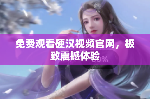 免费观看硬汉视频官网，极致震撼体验