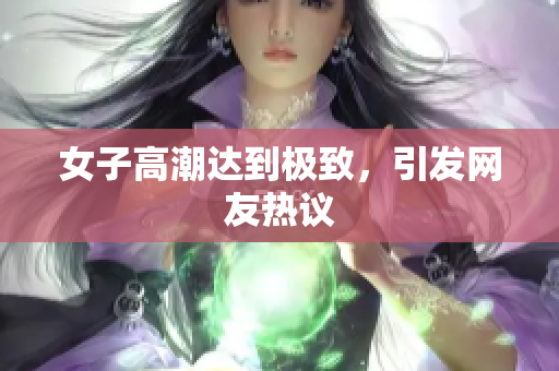 女子高潮达到极致，引发网友热议