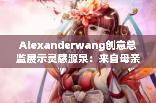 Alexanderwang创意总监展示灵感源泉：来自母亲的启示