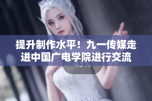 提升制作水平！九一传媒走进中国广电学院进行交流