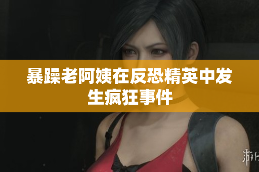 暴躁老阿姨在反恐精英中发生疯狂事件