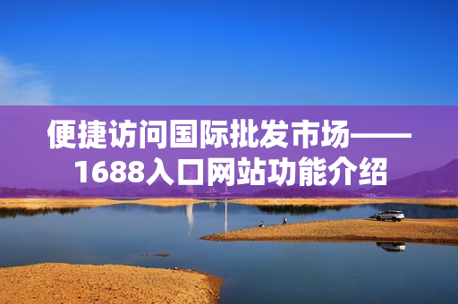 便捷访问国际批发市场——1688入口网站功能介绍