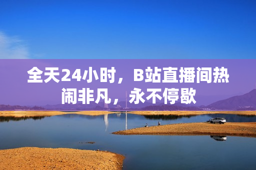 全天24小时，B站直播间热闹非凡，永不停歇