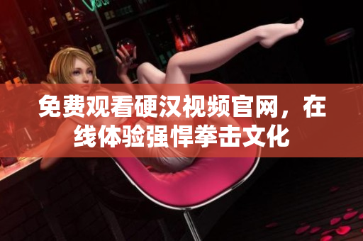 免费观看硬汉视频官网，在线体验强悍拳击文化