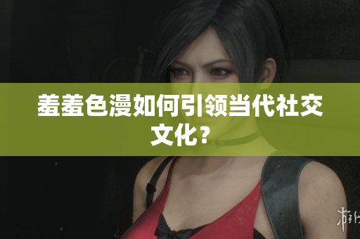 羞羞色漫如何引领当代社交文化？