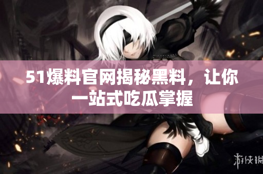 51爆料官网揭秘黑料，让你一站式吃瓜掌握