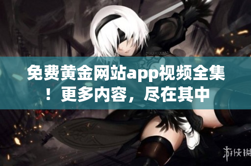 免费黄金网站app视频全集！更多内容，尽在其中