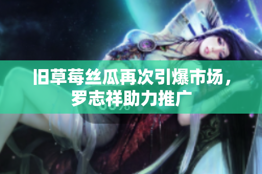 旧草莓丝瓜再次引爆市场，罗志祥助力推广