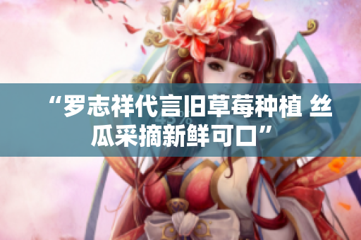 “罗志祥代言旧草莓种植 丝瓜采摘新鲜可口”
