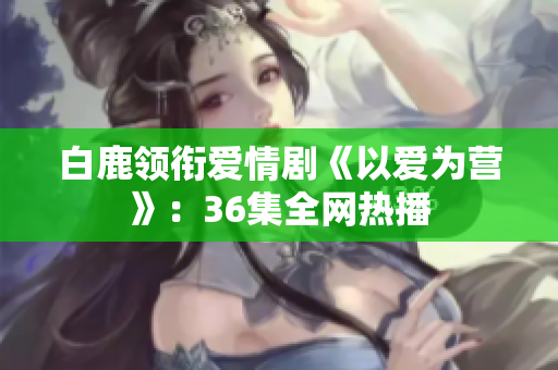 白鹿领衔爱情剧《以爱为营》：36集全网热播