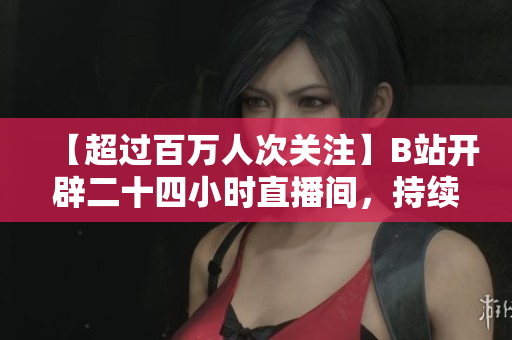 【超过百万人次关注】B站开辟二十四小时直播间，持续为用户提供优质内容