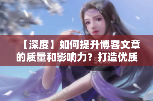 【深度】如何提升博客文章的质量和影响力？打造优质博客，提升影响力！