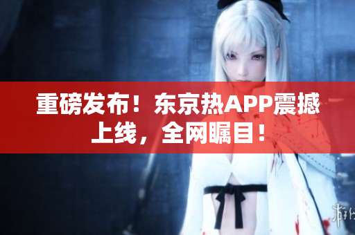 重磅发布！东京热APP震撼上线，全网瞩目！