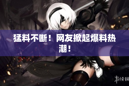 猛料不断！网友掀起爆料热潮！