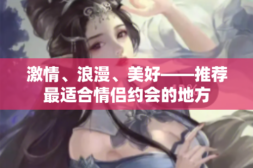 激情、浪漫、美好——推荐最适合情侣约会的地方