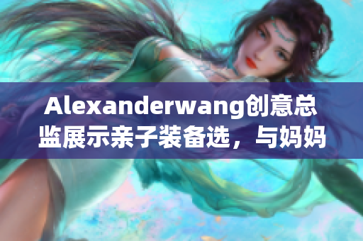 Alexanderwang创意总监展示亲子装备选，与妈妈共度美好时光