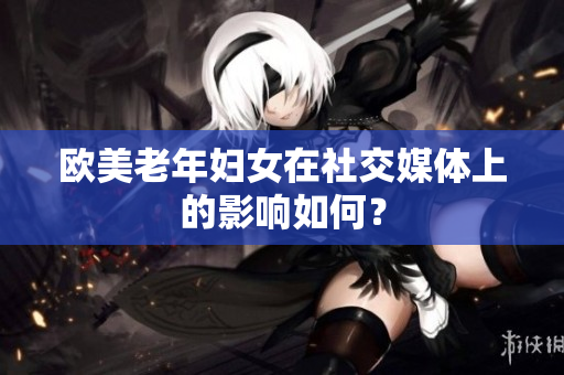 欧美老年妇女在社交媒体上的影响如何？