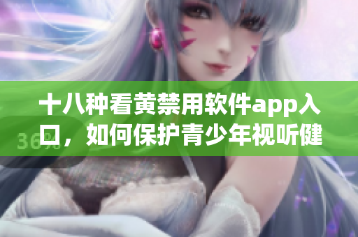 十八种看黄禁用软件app入口，如何保护青少年视听健康？
