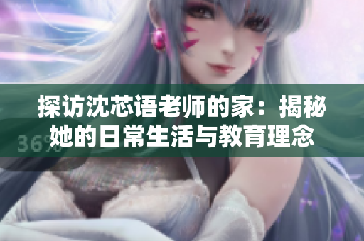 探访沈芯语老师的家：揭秘她的日常生活与教育理念