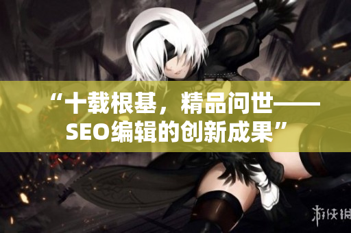 “十载根基，精品问世——SEO编辑的创新成果”