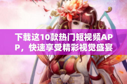 下载这10款热门短视频APP，快速享受精彩视觉盛宴！