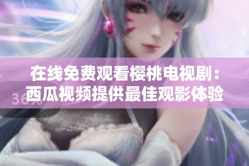 在线免费观看樱桃电视剧：西瓜视频提供最佳观影体验