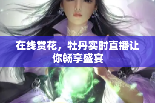 在线赏花，牡丹实时直播让你畅享盛宴