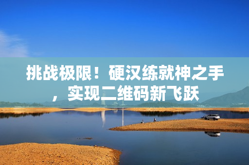 挑战极限！硬汉练就神之手，实现二维码新飞跃