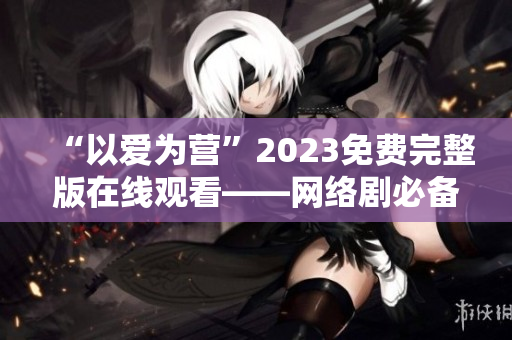 “以爱为营”2023免费完整版在线观看——网络剧必备！