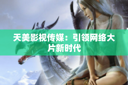 天美影视传媒：引领网络大片新时代