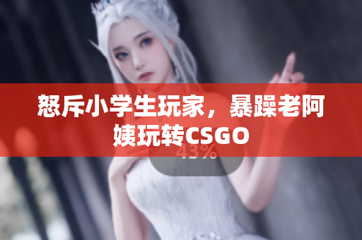 怒斥小学生玩家，暴躁老阿姨玩转CSGO
