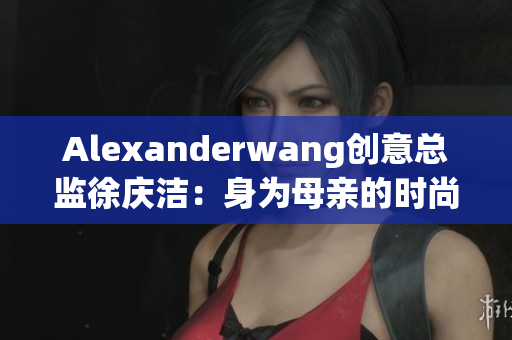 Alexanderwang创意总监徐庆洁：身为母亲的时尚启示录