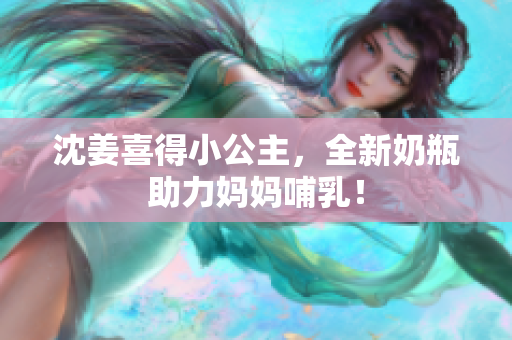 沈姜喜得小公主，全新奶瓶助力妈妈哺乳！