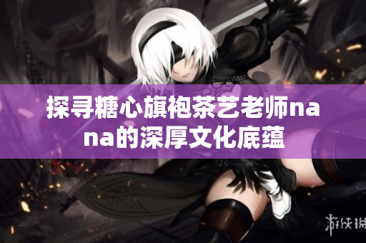 探寻糖心旗袍茶艺老师nana的深厚文化底蕴