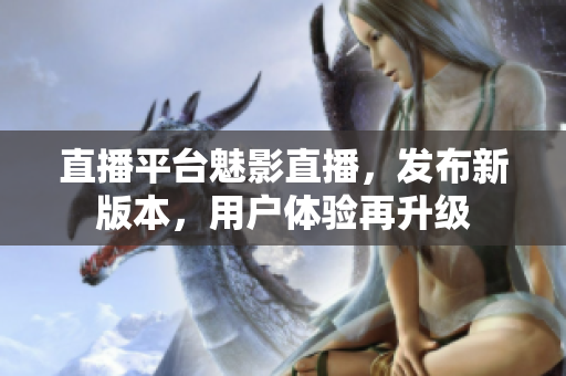 直播平台魅影直播，发布新版本，用户体验再升级